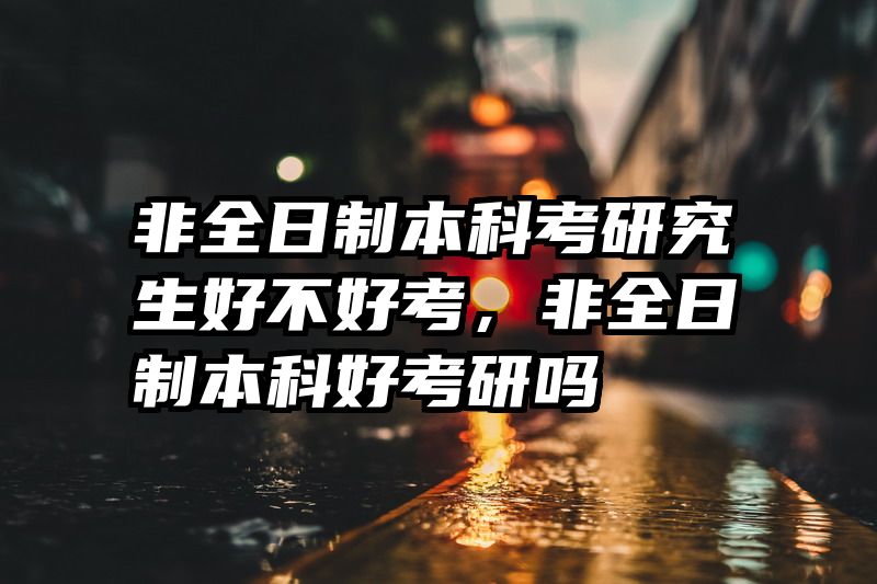 非全日制本科考研究生好不好考，非全日制本科好考研吗