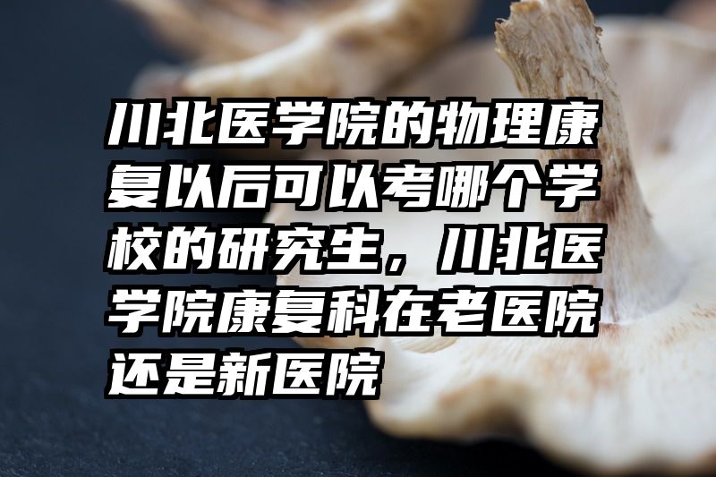 川北医学院的物理康复以后可以考哪个学校的研究生，川北医学院康复科在老医院还是新医院