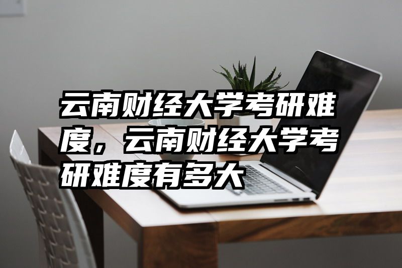 云南财经大学考研难度,云南财经大学考研难度有多大