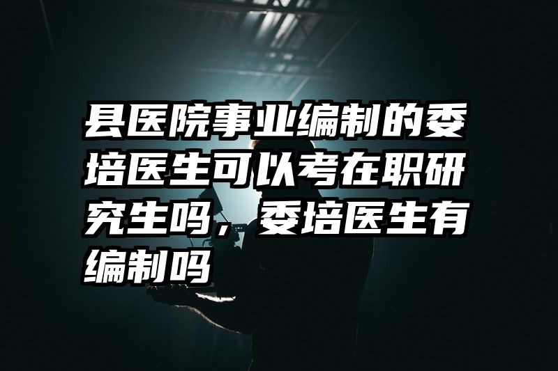 县医院事业编制的委培医生可以考在职研究生吗，委培医生有编制吗