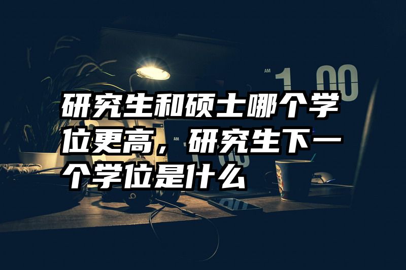 研究生和硕士哪个学位更高，研究生下一个学位是什么