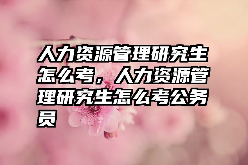 人力资源管理研究生怎么考，人力资源管理研究生怎么考公务员