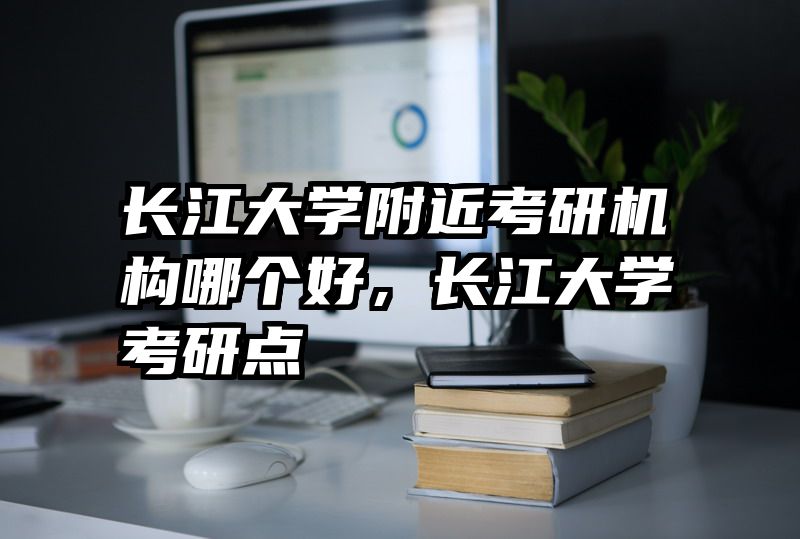 长江大学附近考研机构哪个好,长江大学考研点