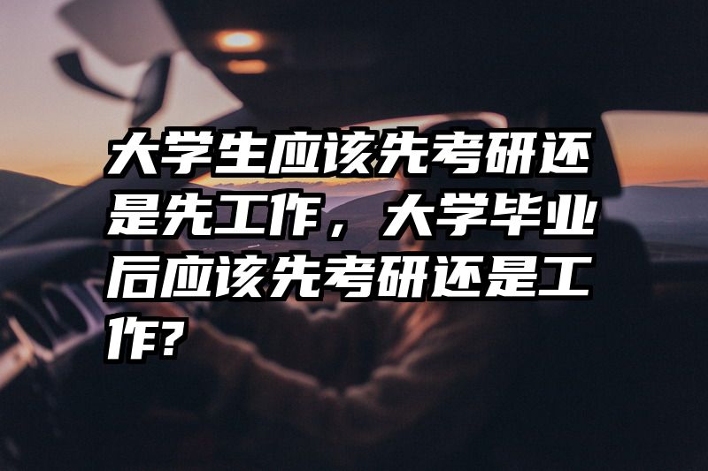 大学生应该先考研还是先工作，大学毕业后应该先考研还是工作?