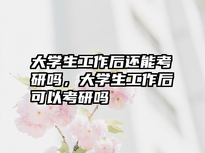 大学生工作后还能考研吗，大学生工作后可以考研吗