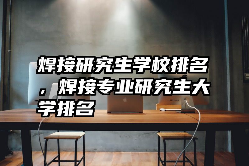 焊接研究生学校排名,焊接专业研究生大学排名