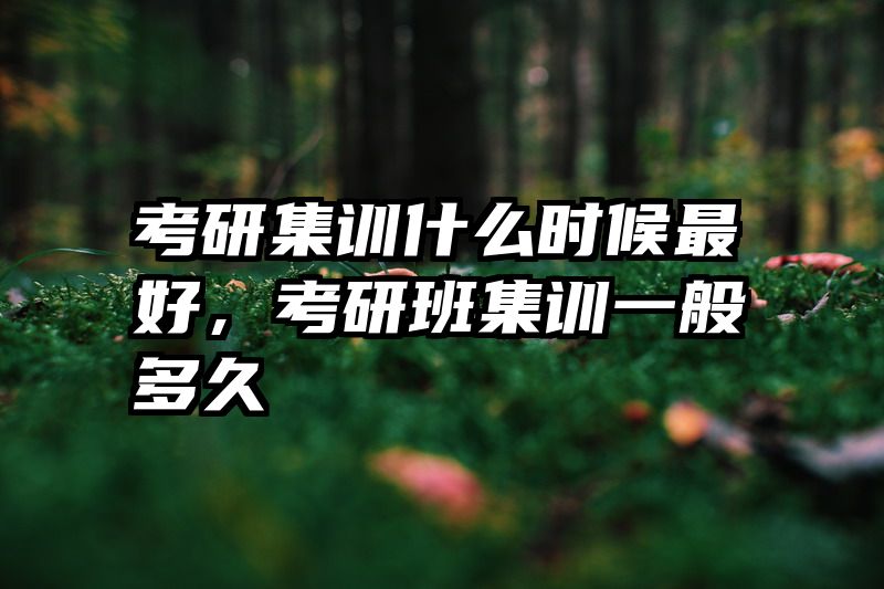 考研集训什么时候最好，考研班集训一般多久