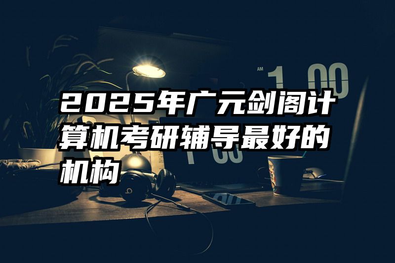 2025年广元剑阁计算机考研辅导最好的机构