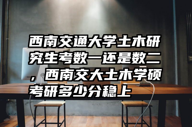 西南交通大学土木研究生考数一还是数二，西南交大土木学硕考研多少分稳上