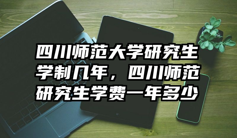 四川师范大学研究生学制几年，四川师范研究生学费一年多少