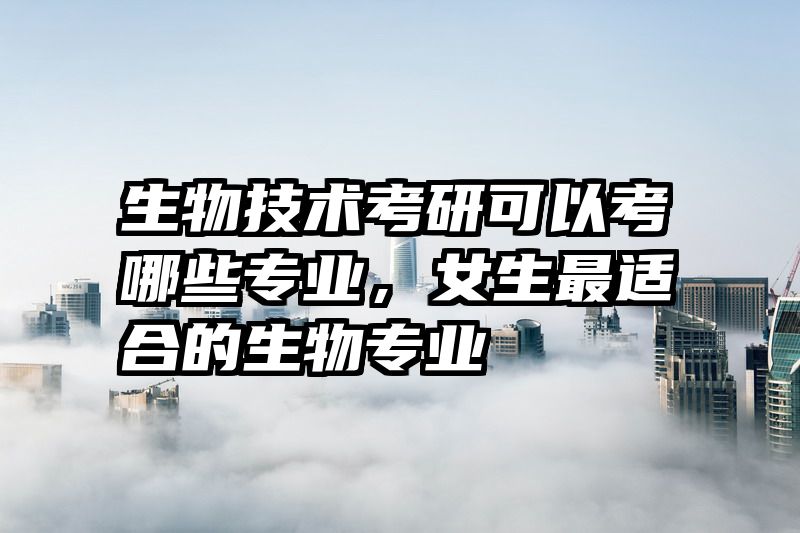 生物技术考研可以考哪些专业，女生最适合的生物专业