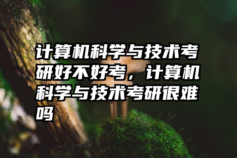 计算机科学与技术考研好不好考，计算机科学与技术考研很难吗