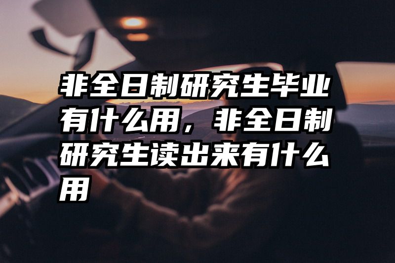 非全日制研究生毕业有什么用,非全日制研究生读出来有什么用