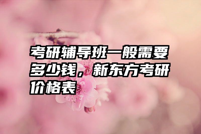 考研辅导班一般需要多少钱，新东方考研价格表