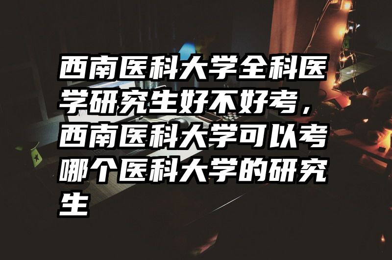 西南医科大学全科医学研究生好不好考，西南医科大学可以考哪个医科大学的研究生