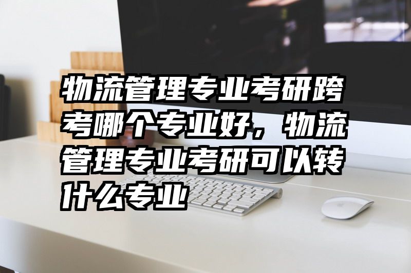 物流管理专业考研跨考哪个专业好，物流管理专业考研可以转什么专业