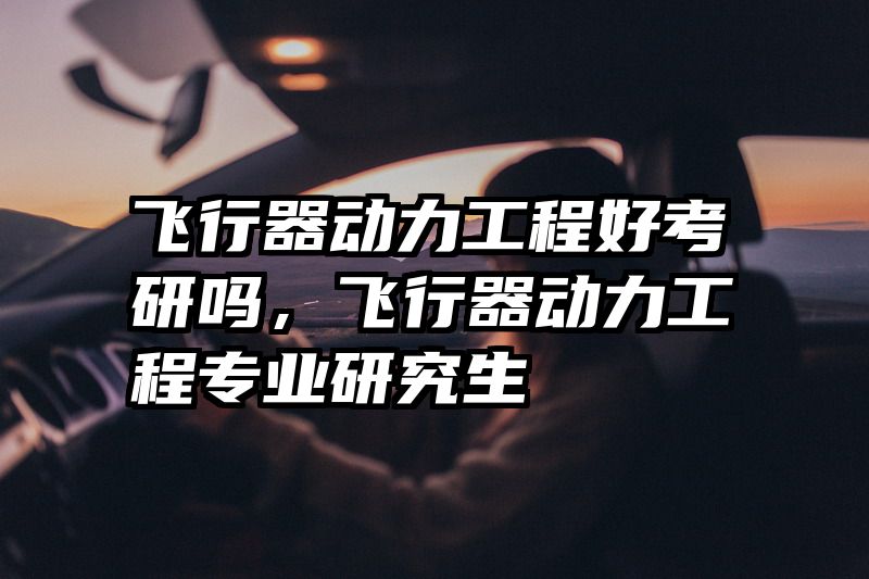 飞行器动力工程好考研吗,飞行器动力工程专业研究生