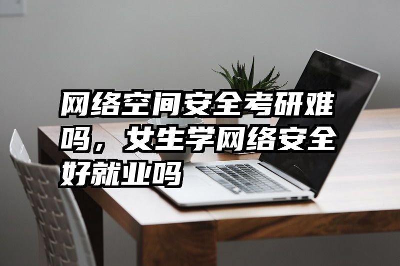 网络空间安全考研难吗，女生学网络安全好就业吗
