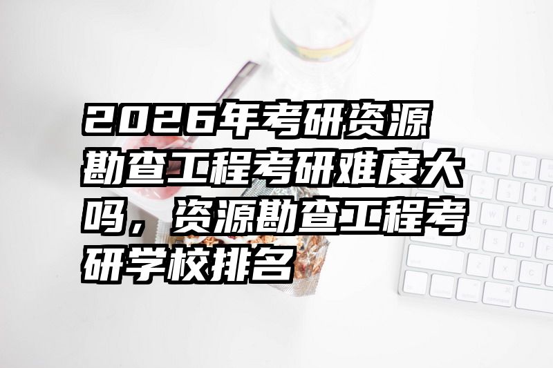 2026年考研资源勘查工程考研难度大吗,资源勘查工程考研学校排名