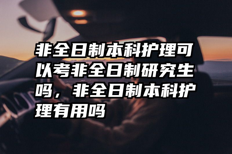 非全日制本科护理可以考非全日制研究生吗,非全日制本科护理有用吗