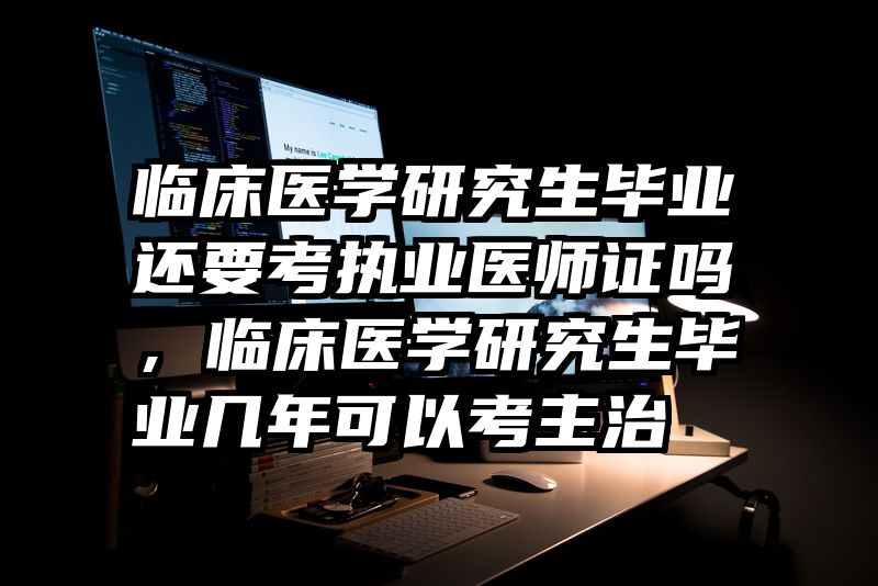 临床医学研究生毕业还要考执业医师证吗,临床医学研究生毕业几年可以考主治