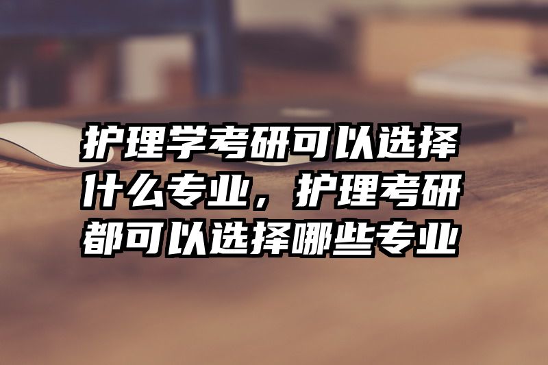 护理学考研可以选择什么专业，护理考研都可以选择哪些专业