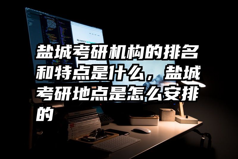 盐城考研机构的排名和特点是什么，盐城考研地点是怎么安排的