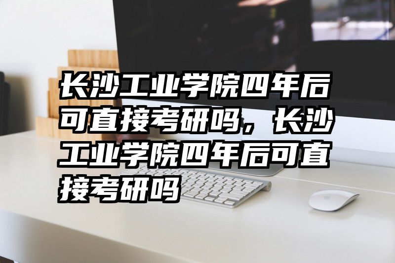 长沙工业学院四年后可直接考研吗，长沙工业学院四年后可直接考研吗