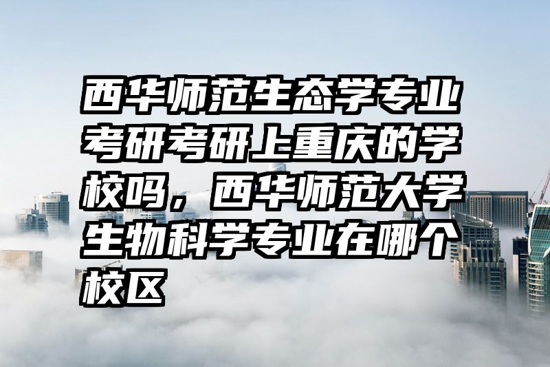 西华师范生态学专业考研考研上重庆的学校吗，西华师范大学生物科学专业在哪个校区
