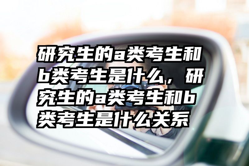 研究生的a类考生和b类考生是什么，研究生的a类考生和b类考生是什么关系