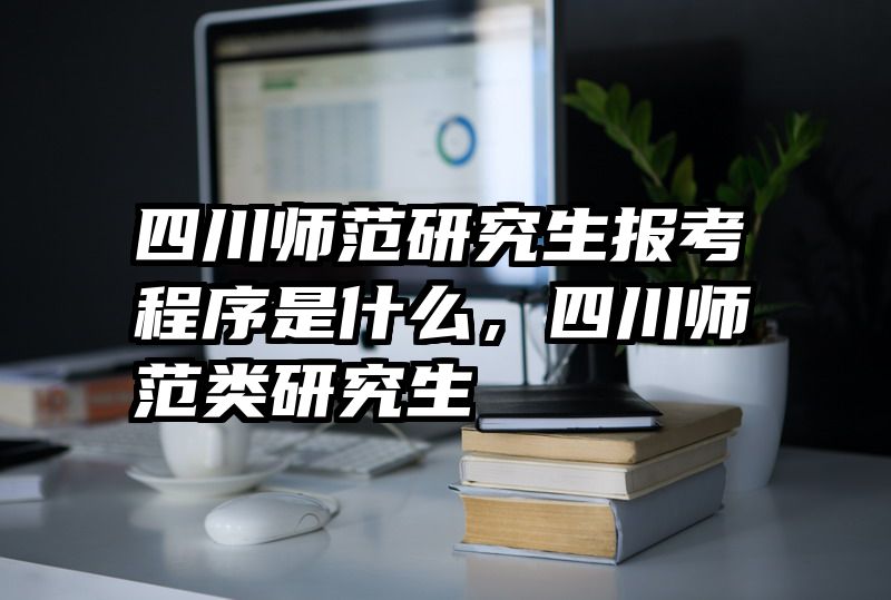四川师范研究生报考程序是什么，四川师范类研究生
