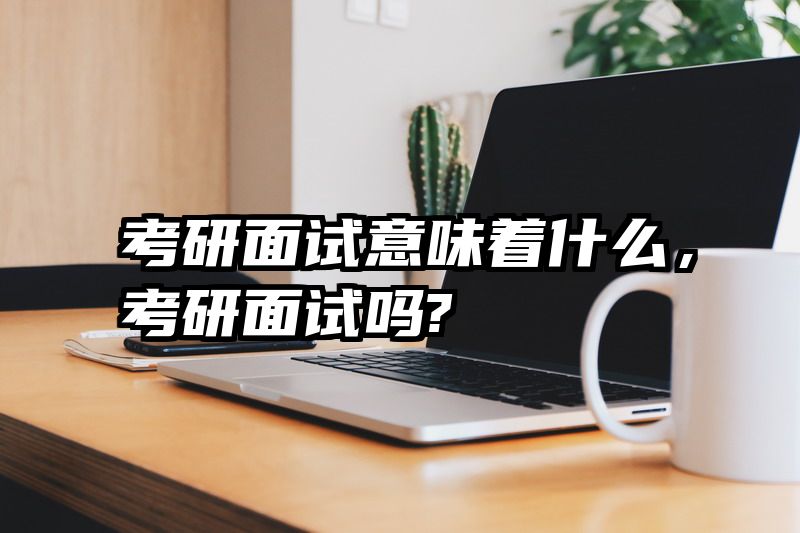 考研面试意味着什么，考研面试吗?