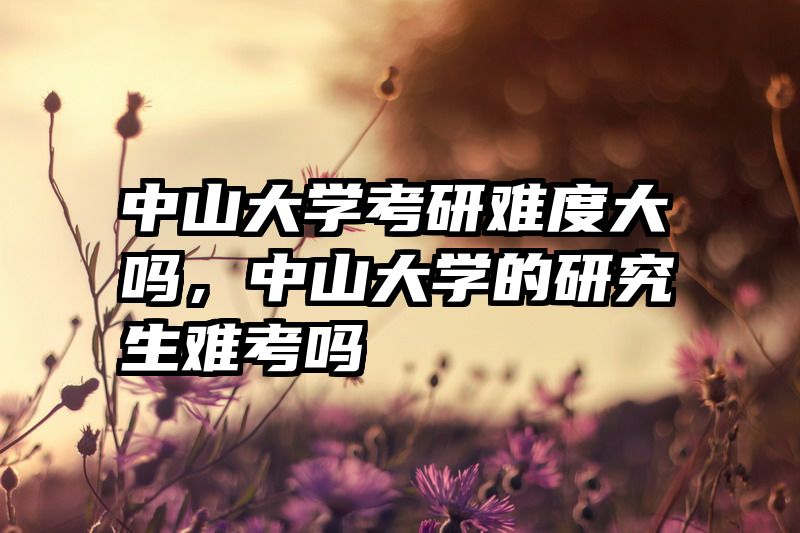 中山大学考研难度大吗,中山大学的研究生难考吗