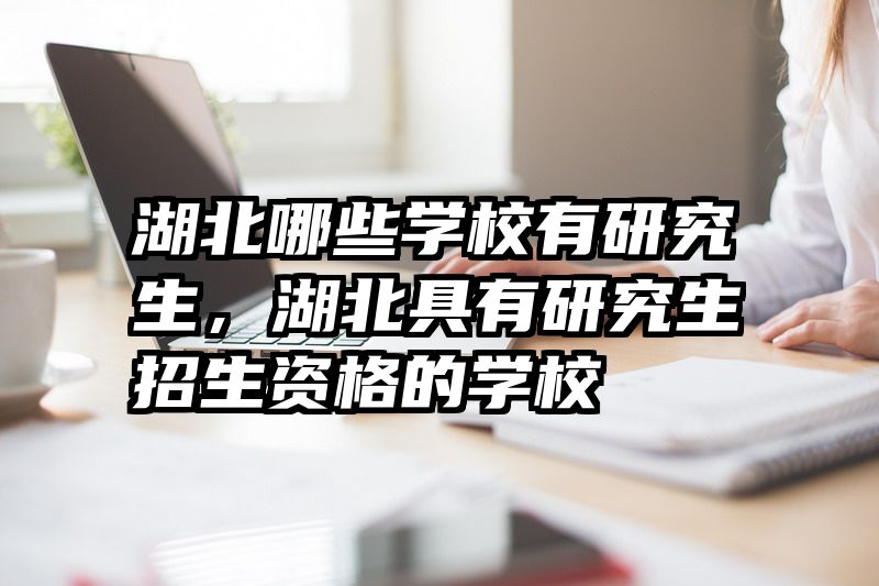 湖北哪些学校有研究生，湖北具有研究生招生资格的学校