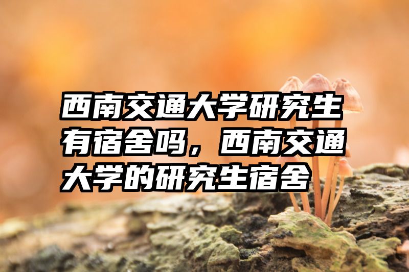 西南交通大学研究生有宿舍吗，西南交通大学的研究生宿舍