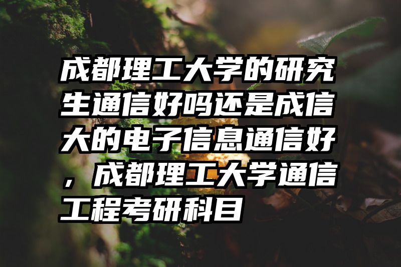 成都理工大学的研究生通信好吗还是成信大的电子信息通信好,成都理工大学通信工程考研科目