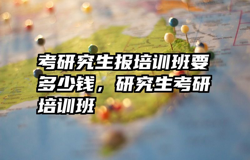 考研究生报培训班要多少钱，研究生考研培训班