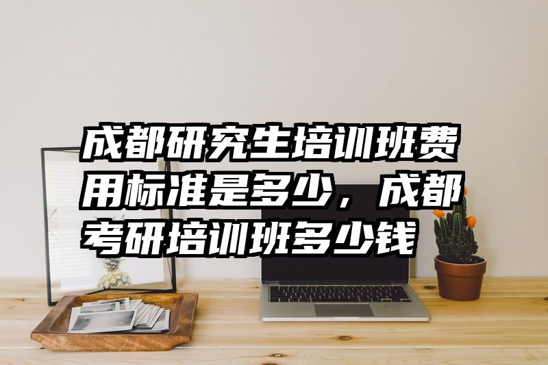 成都研究生培训班费用标准是多少,成都考研培训班多少钱