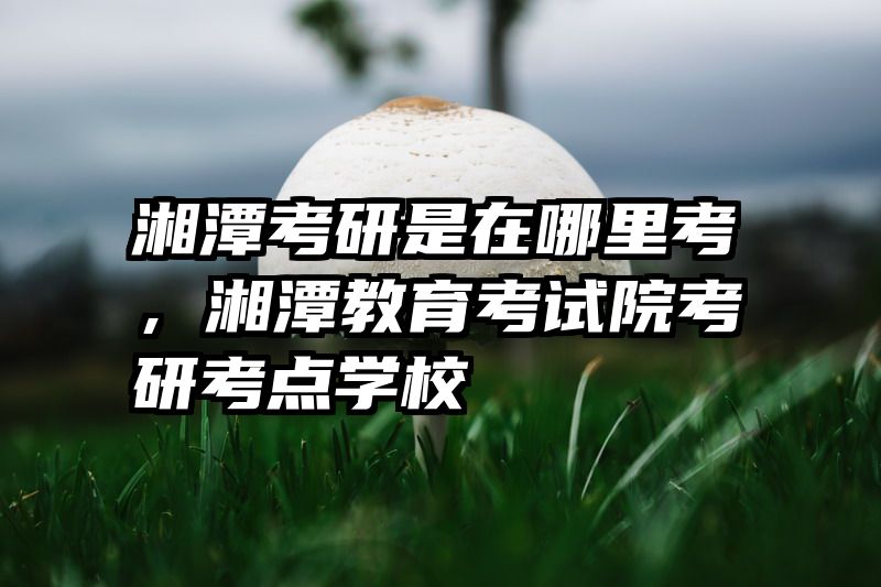 湘潭考研是在哪里考，湘潭教育考试院考研考点学校