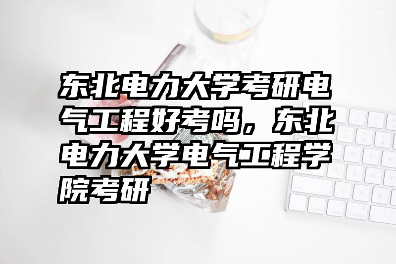 东北电力大学考研电气工程好考吗,东北电力大学电气工程学院考研