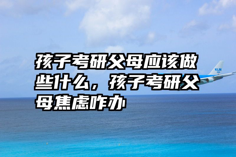 孩子考研父母应该做些什么，孩子考研父母焦虑咋办