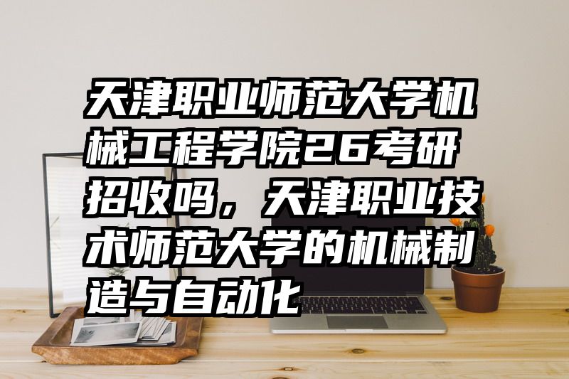 天津职业师范大学机械工程学院26考研招收吗，天津职业技术师范大学的机械制造与自动化