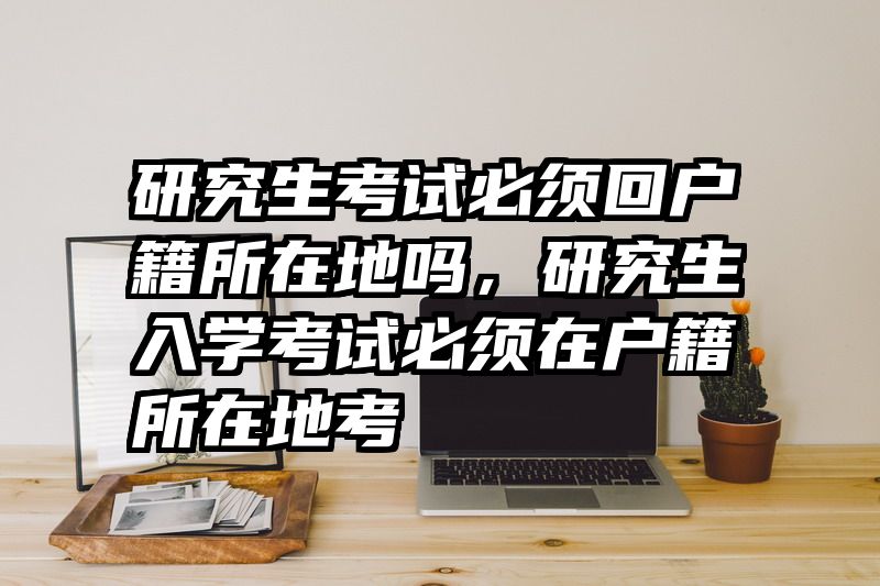 研究生考试必须回户籍所在地吗，研究生入学考试必须在户籍所在地考