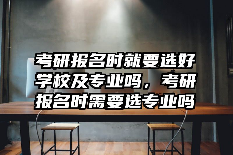 考研报名时就要选好学校及专业吗，考研报名时需要选专业吗