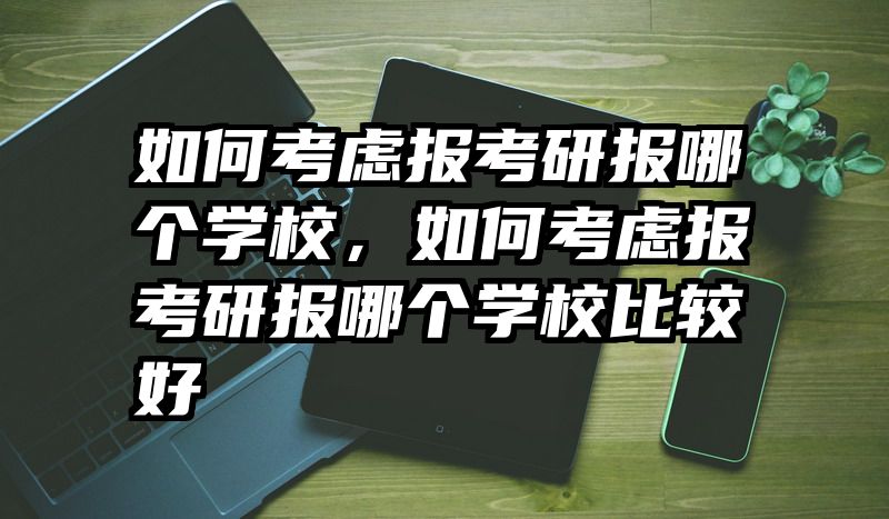 如何考虑报考研报哪个学校，如何考虑报考研报哪个学校比较好