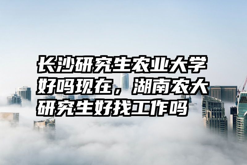 长沙研究生农业大学好吗现在，湖南农大研究生好找工作吗