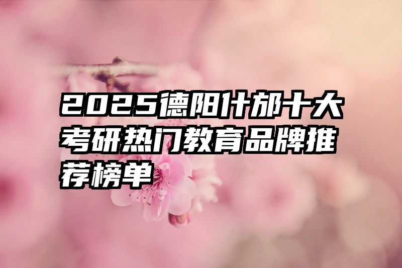 2025德阳什邡十大考研热门教育品牌推荐榜单