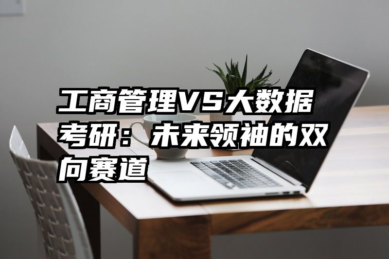 工商管理VS大数据考研：未来领袖的双向赛道