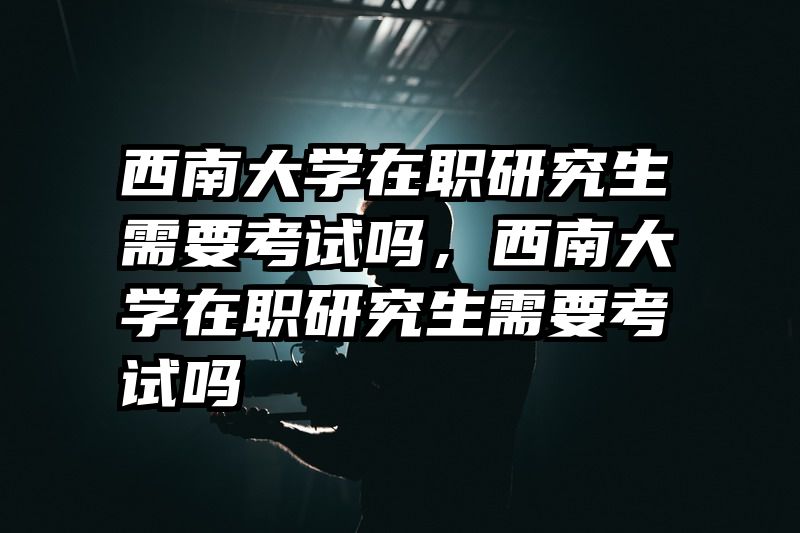 西南大学在职研究生需要考试吗,西南大学在职研究生需要考试吗