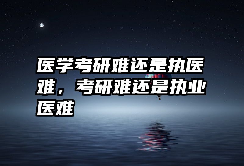 医学考研难还是执医难，考研难还是执业医难